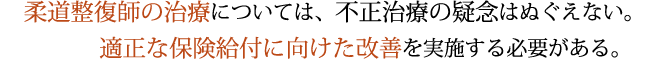 柔道整復師の治療については、不正治療の疑念はぬぐえない。適正な保険給付に向けた改善を実施する必要がある。