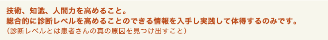 技術、知識、人間力を高めること。総合的に診断レベルを高めることのできる情報を入手し実践して体得するのみです。