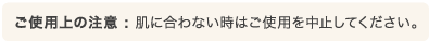 ご使用上の注意 : 肌に合わない時はご使用を中止してください。