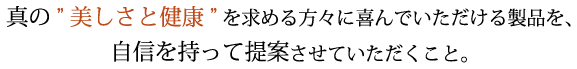 真の”美しさと健康”を求める方々によろこんでいただける製品を、自信を持ってい提案させていただくこと。