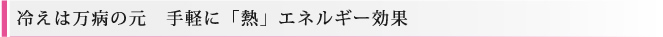 冷えは万病の元　手軽に「熱」エネルギー効果