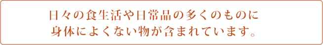 日々の食生活や日常品の多くのものに身体によくない物が含まれています。