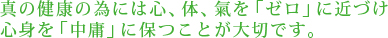 真の健康の為には心、体、氣を「ゼロ」に近づけ心身を「中庸」に保つことが大切です。