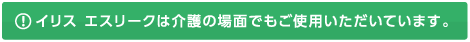 イリス エスリークは介護の場面でもご使用いただいています。